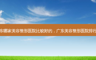广东哪家美容整形医院比较好的，广东美容整形医院排行榜