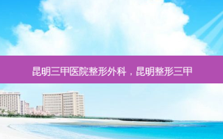昆明三甲医院整形外科，昆明整形三甲