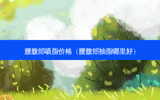 腰腹部吸脂价格（腰腹部抽脂哪里好）