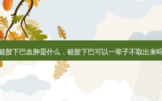 硅胶下巴血肿是什么，硅胶下巴可以一辈子不取出来吗
