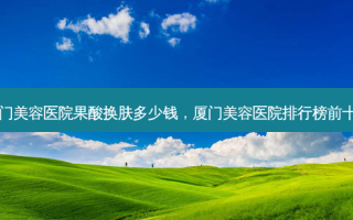 厦门美容医院果酸换肤多少钱，厦门美容医院排行榜前十名