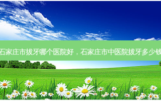 石家庄市拔牙哪个医院好，石家庄市中医院拔牙多少钱