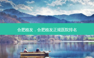 合肥植发，合肥植发正规医院排名