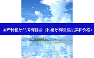 国产种植牙品牌有哪些（种植牙有哪些品牌和价格）