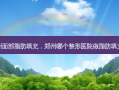 郑州面部脂肪填充，郑州哪个整形医院做脂肪填充好