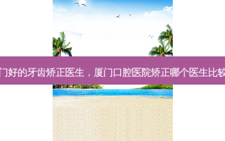 厦门好的牙齿矫正医生，厦门口腔医院矫正哪个医生比较好