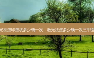 激光祛痘印痘坑多少钱一次，激光祛痘多少钱一次三甲医院