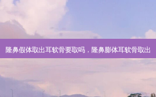 隆鼻假体取出耳软骨要取吗，隆鼻膨体耳软骨取出