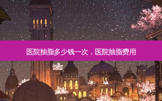 医院抽脂多少钱一次，医院抽脂费用