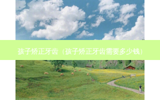 孩子矫正牙齿（孩子矫正牙齿需要多少钱）