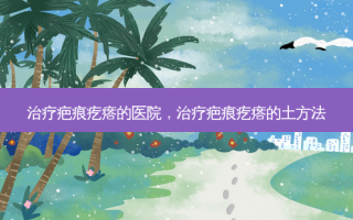 治疗疤痕疙瘩的医院，治疗疤痕疙瘩的土 *** 
