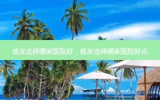 植发选择哪家医院好，植发选择哪家医院好点