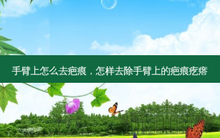 手臂上怎么去疤痕，怎样去除手臂上的疤痕疙瘩