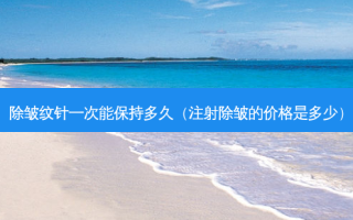 除皱纹针一次能保持多久（注射除皱的价格是多少）