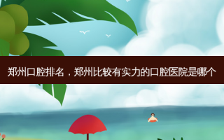 郑州口腔排名，郑州比较有实力的口腔医院是哪个