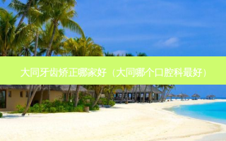 大同牙齿矫正哪家好（大同哪个口腔科好）