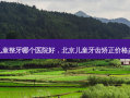 北京儿童整牙哪个医院好，北京儿童牙齿矫正价格多少钱