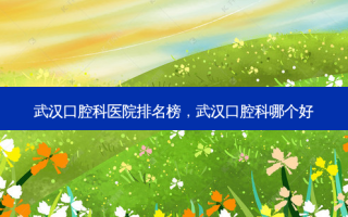 武汉口腔科医院排名榜，武汉口腔科哪个好