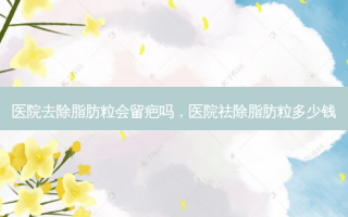 医院去除脂肪粒会留疤吗，医院祛除脂肪粒多少钱