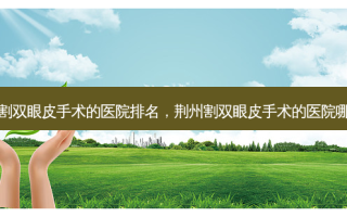 荆州割双眼皮手术的医院排名，荆州割双眼皮手术的医院哪家好