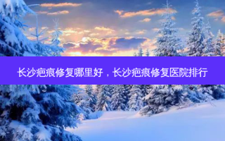 长沙疤痕修复哪里好，长沙疤痕修复医院排行