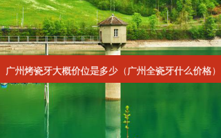 广州烤瓷牙大概价位是多少（广州全瓷牙什么价格）