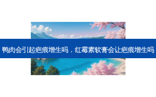 鸭肉会引起疤痕增生吗，红霉素软膏会让疤痕增生吗