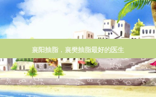 襄阳抽脂，襄樊抽脂 *** 的医生