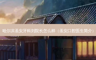 哈尔滨圣安牙科刘院长怎么样（圣安口腔医生简介）