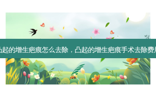 凸起的增生疤痕怎么去除，凸起的增生疤痕手术去除费用