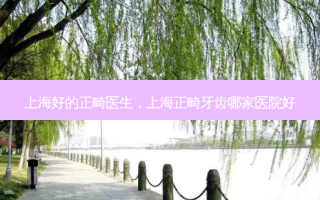 上海好的正畸医生，上海正畸牙齿哪家医院好