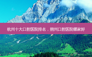 杭州十大口腔医院排名，朔州口腔医院哪家好