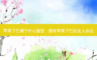 苹果下巴属于什么脸型，拥有苹果下巴的女人命运