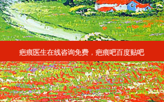 疤痕医生在线咨询免费，疤痕吧百度贴吧