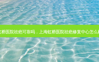 虹桥医院祛疤可靠吗，上海虹桥医院祛疤修复中心怎么样