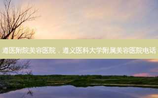 遵医附院美容医院，遵义医科大学附属美容医院 *** 