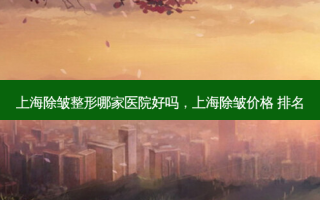 上海除皱整形哪家医院好吗，上海除皱价格 排名