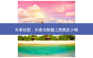 长春祛疤，长春去除腿上疤痕多少钱