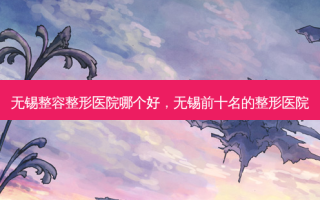 无锡整容整形医院哪个好，无锡前十名的整形医院