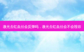 激光去红血丝会反弹吗，激光去红血丝会不会毁容