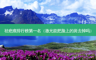 祛疤痕排行榜第一名（激光能把脸上的斑去掉吗）