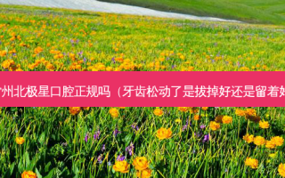常州北极星口腔正规吗（牙齿松动了是拔掉好还是留着好）