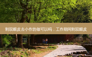 割双眼皮去小作坊做可以吗，工作期间割双眼皮
