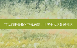 可以取出骨粉的正规医院，世界十大名骨粉排名