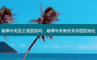 湘潭华美是正规医院吗，湘潭华美整形美容医院地址
