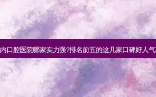 国内口腔医院哪家实力强?排名前五的这几家口碑好人气高!