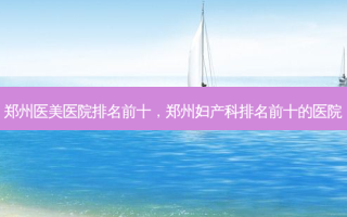 郑州医美医院排名前十，郑州妇产科排名前十的医院