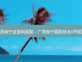 广西南宁皮肤科医院，广西南宁医院排名6甲医院
