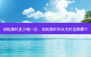 滚轮微针多少钱一次，滚轮微针和水光针选择哪个