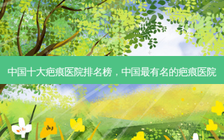 中国十大疤痕医院排名榜，中国最有名的疤痕医院
